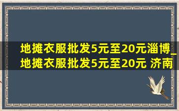 地摊衣服批发5元至20元淄博_地摊衣服批发5元至20元 济南